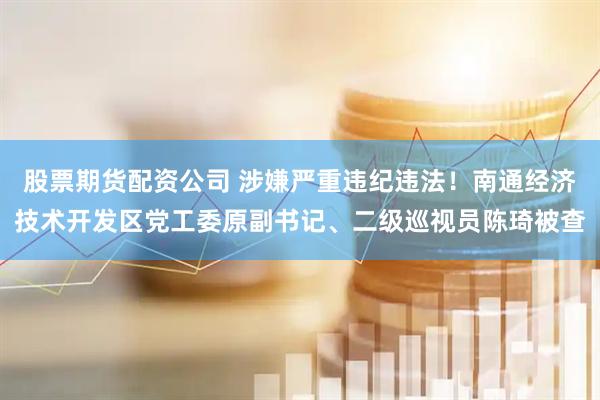 股票期货配资公司 涉嫌严重违纪违法！南通经济技术开发区党工委原副书记、二级巡视员陈琦被查