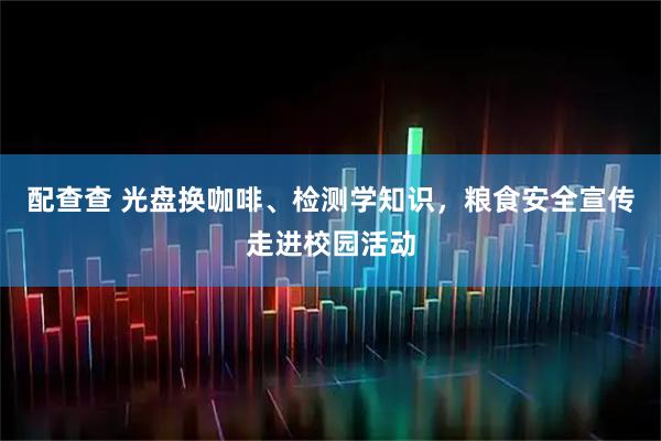 配查查 光盘换咖啡、检测学知识，粮食安全宣传走进校园活动