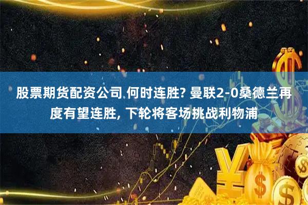 股票期货配资公司 何时连胜? 曼联2-0桑德兰再度有望连胜, 下轮将客场挑战利物浦