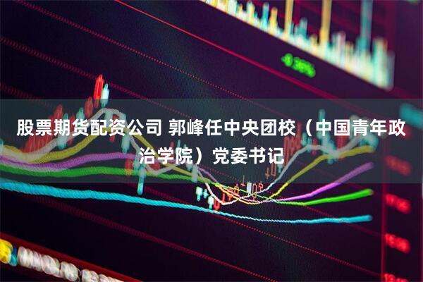 股票期货配资公司 郭峰任中央团校（中国青年政治学院）党委书记
