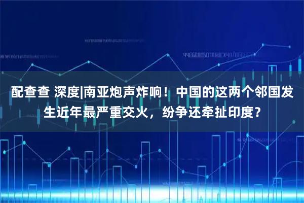 配查查 深度|南亚炮声炸响！中国的这两个邻国发生近年最严重交火，纷争还牵扯印度？